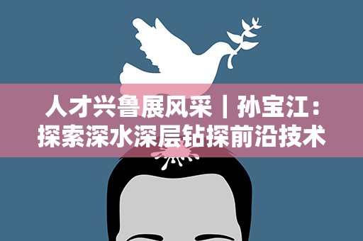 人才兴鲁展风采｜孙宝江：探索深水深层钻探前沿技术