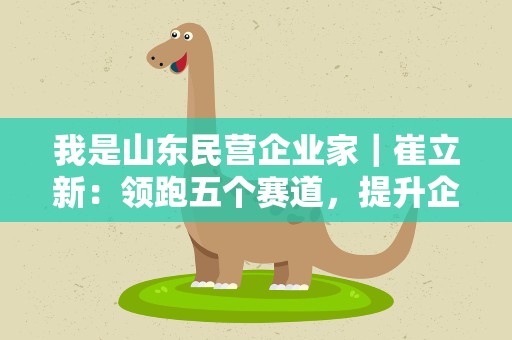 我是山东民营企业家｜崔立新：领跑五个赛道，提升企业竞争力