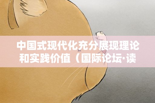 中国式现代化充分展现理论和实践价值（国际论坛·读懂中国·读懂中国共产党）
