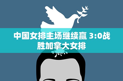中国女排主场继续赢 3:0战胜加拿大女排