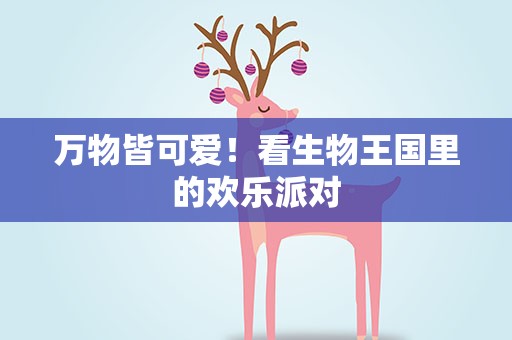 万物皆可爱！看生物王国里的欢乐派对