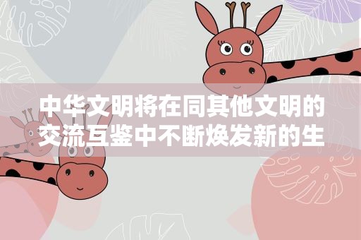 中华文明将在同其他文明的交流互鉴中不断焕发新的生命力