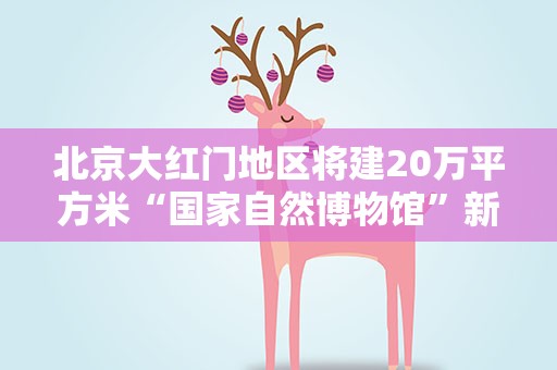 北京大红门地区将建20万平方米“国家自然博物馆”新馆