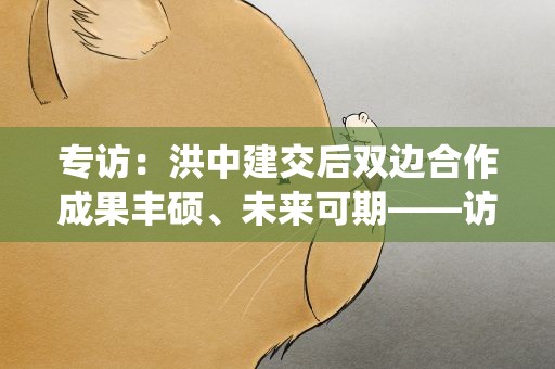 专访：洪中建交后双边合作成果丰硕、未来可期——访洪都拉斯总统府事务部部长帕斯托尔