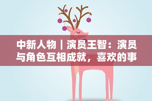 中新人物｜演员王智：演员与角色互相成就，喜欢的事情要坚持