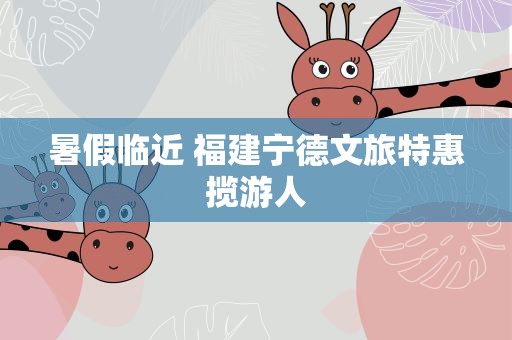 暑假临近 福建宁德文旅特惠揽游人