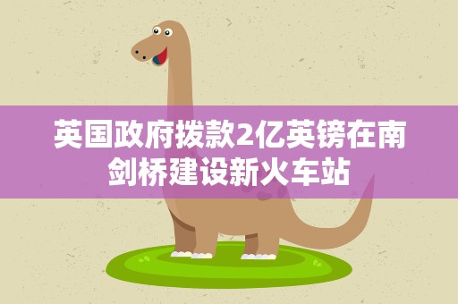 英国政府拨款2亿英镑在南剑桥建设新火车站
