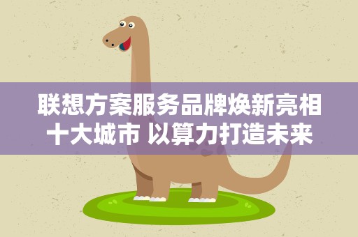 联想方案服务品牌焕新亮相十大城市 以算力打造未来生产力