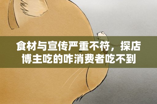 食材与宣传严重不符，探店博主吃的咋消费者吃不到