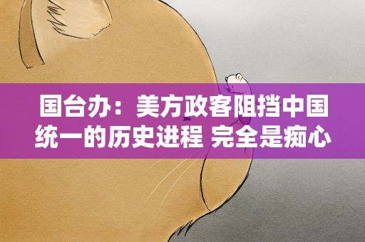 国台办：美方政客阻挡中国统一的历史进程 完全是痴心妄想