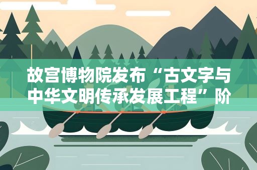 故宫博物院发布“古文字与中华文明传承发展工程”阶段成果