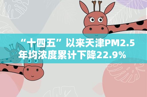 “十四五”以来天津PM2.5年均浓度累计下降22.9% 降幅全国名列前茅
