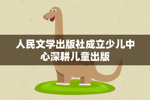 人民文学出版社成立少儿中心深耕儿童出版