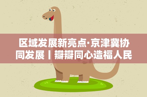 区域发展新亮点·京津冀协同发展丨瓣瓣同心造福人民——京津冀推进公共服务共建共享增强群众获得感、幸福感
