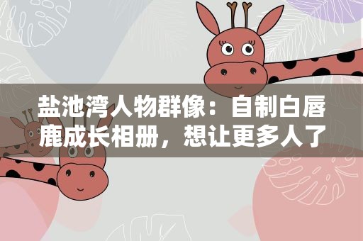 盐池湾人物群像：自制白唇鹿成长相册，想让更多人了解它