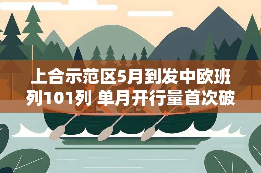 上合示范区5月到发中欧班列101列 单月开行量首次破百