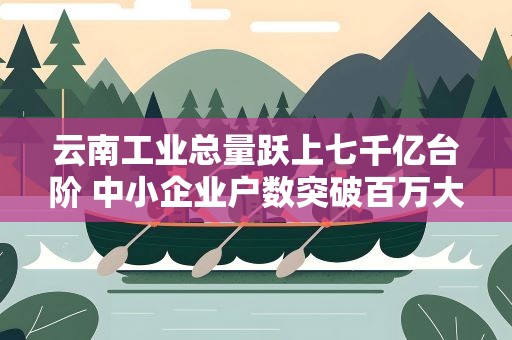 云南工业总量跃上七千亿台阶 中小企业户数突破百万大关