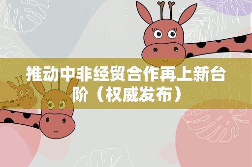 推动中非经贸合作再上新台阶（权威发布）