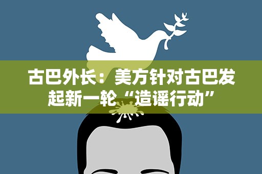古巴外长：美方针对古巴发起新一轮“造谣行动”