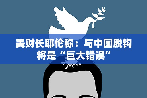 美财长耶伦称：与中国脱钩将是“巨大错误”