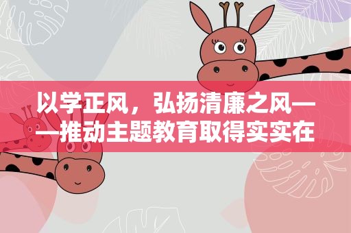 以学正风，弘扬清廉之风——推动主题教育取得实实在在的成效
