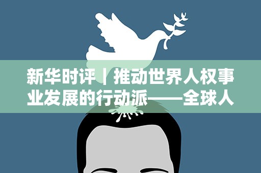 新华时评｜推动世界人权事业发展的行动派——全球人权治理的中国担当系列评论之一