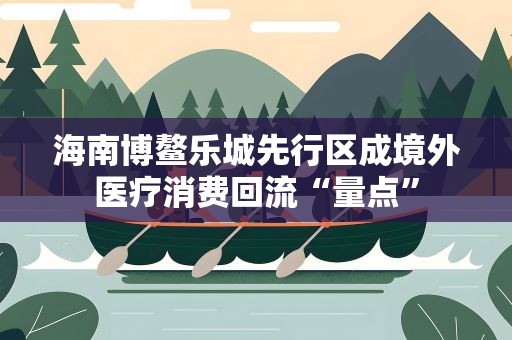 海南博鳌乐城先行区成境外医疗消费回流“量点”