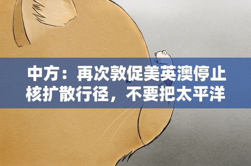 中方：再次敦促美英澳停止核扩散行径，不要把太平洋变成风暴洋