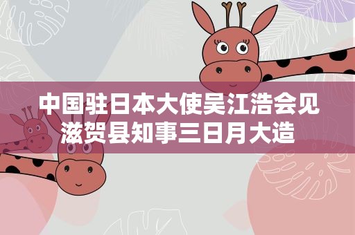 中国驻日本大使吴江浩会见滋贺县知事三日月大造