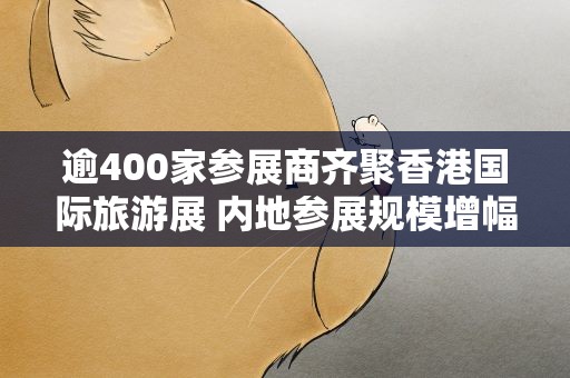 逾400家参展商齐聚香港国际旅游展 内地参展规模增幅最大
