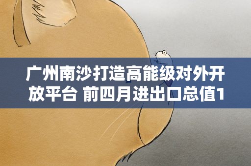 广州南沙打造高能级对外开放平台 前四月进出口总值1179.8亿元