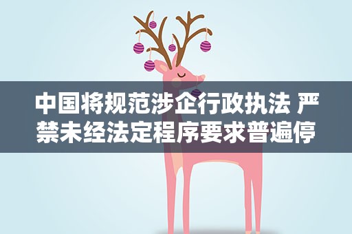 中国将规范涉企行政执法 严禁未经法定程序要求普遍停产停业