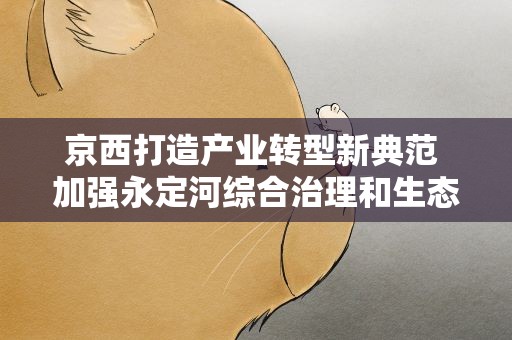 京西打造产业转型新典范 加强永定河综合治理和生态修复