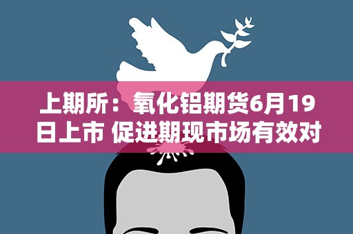 上期所：氧化铝期货6月19日上市 促进期现市场有效对接和循环畅通