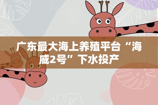 广东最大海上养殖平台“海威2号”下水投产