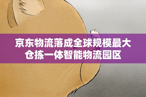 京东物流落成全球规模最大仓拣一体智能物流园区