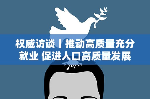 权威访谈丨推动高质量充分就业 促进人口高质量发展——访人力资源社会保障部相关司局负责人