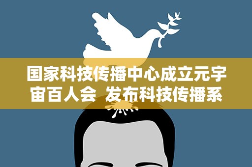 国家科技传播中心成立元宇宙百人会  发布科技传播系列团体标准