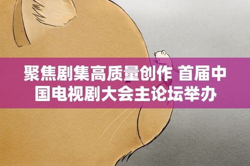 聚焦剧集高质量创作 首届中国电视剧大会主论坛举办