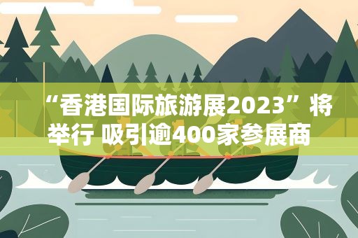 “香港国际旅游展2023”将举行 吸引逾400家参展商