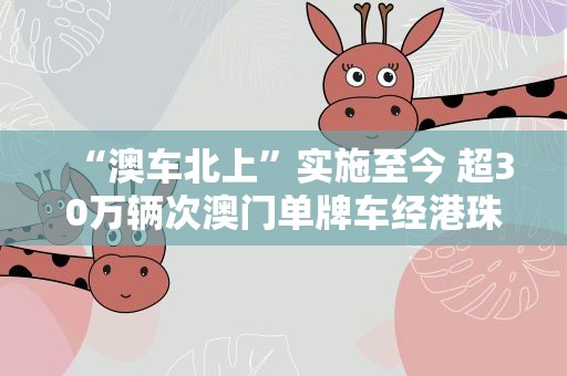 “澳车北上”实施至今 超30万辆次澳门单牌车经港珠澳大桥进出境