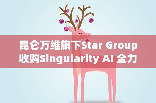 昆仑万维旗下Star Group收购Singularity AI 全力打造全球领先的AGI平台