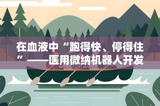 在血液中“跑得快、停得住”——医用微纳机器人开发有新突破