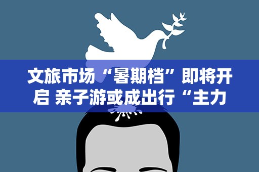 文旅市场“暑期档”即将开启 亲子游或成出行“主力军”