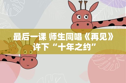 最后一课 师生同唱《再见》 许下“十年之约”