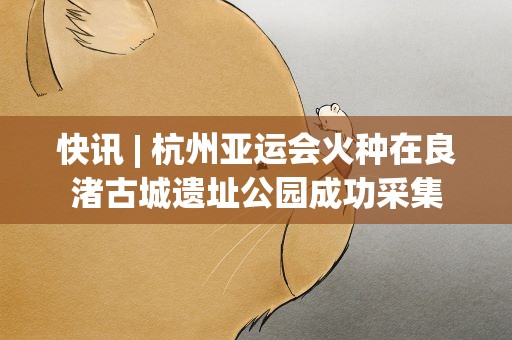 快讯| 杭州亚运会火种在良渚古城遗址公园成功采集