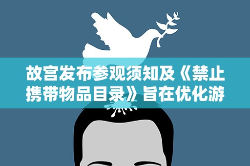 故宫发布参观须知及《禁止携带物品目录》旨在优化游览环境