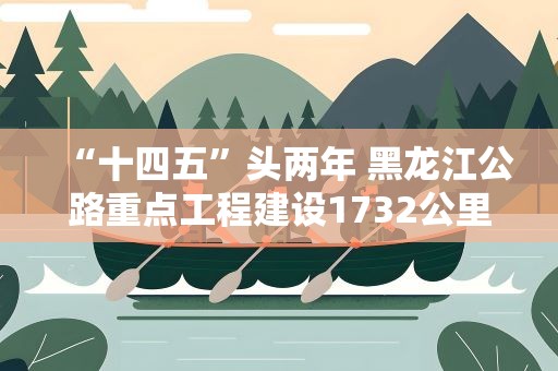 “十四五”头两年 黑龙江公路重点工程建设1732公里