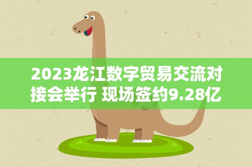 2023龙江数字贸易交流对接会举行 现场签约9.28亿元