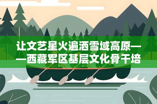 让文艺星火遍洒雪域高原——西藏军区基层文化骨干培训见闻